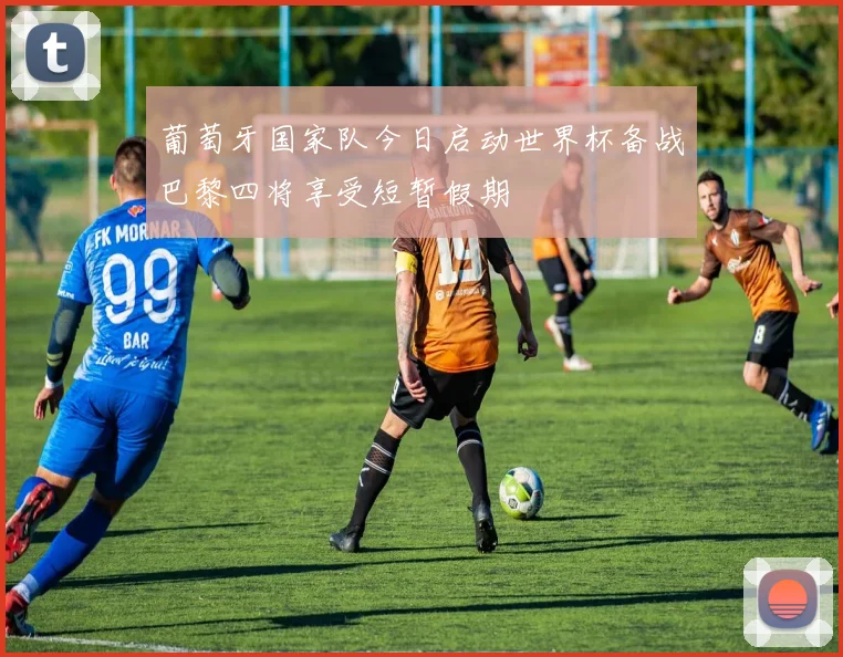 葡萄牙国家队今日启动世界杯备战巴黎四将享受短暂假期