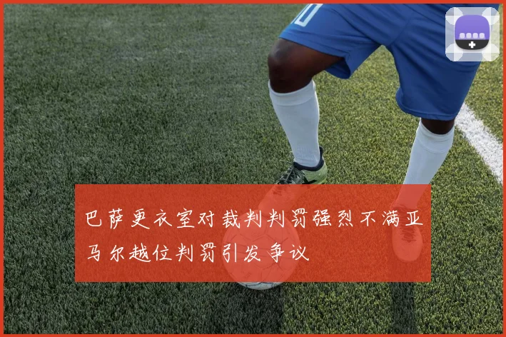 巴萨更衣室对裁判判罚强烈不满亚马尔越位判罚引发争议