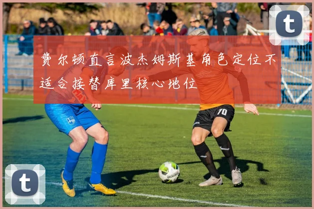 费尔顿直言波杰姆斯基角色定位不适合接替库里核心地位