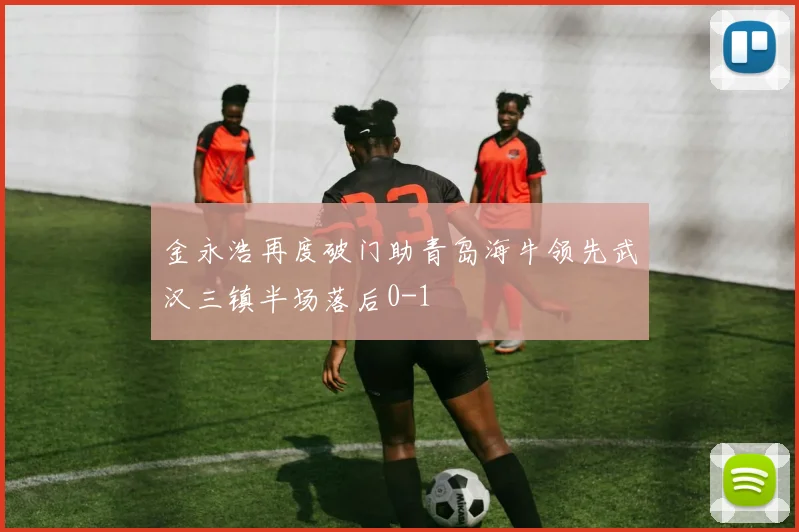 金永浩再度破门助青岛海牛领先武汉三镇半场落后0-1