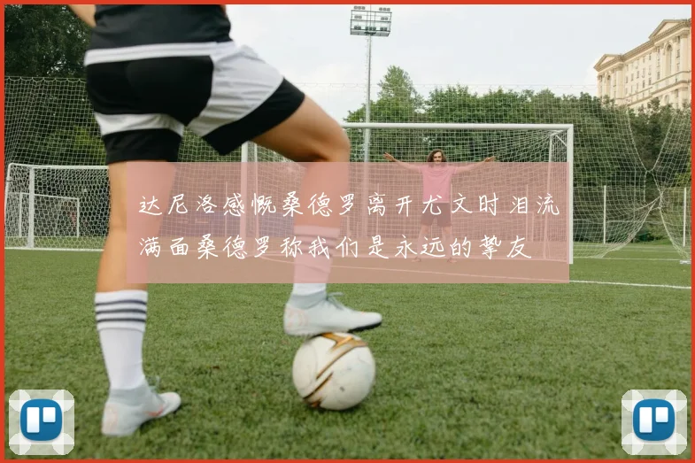 达尼洛感慨桑德罗离开尤文时泪流满面桑德罗称我们是永远的挚友
