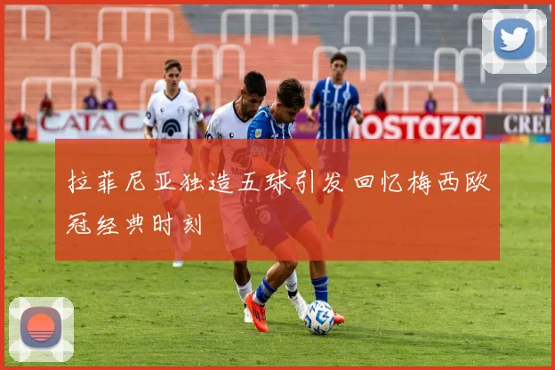 拉菲尼亚独造五球引发回忆梅西欧冠经典时刻