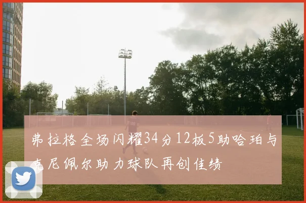 弗拉格全场闪耀34分12板5助哈珀与克尼佩尔助力球队再创佳绩