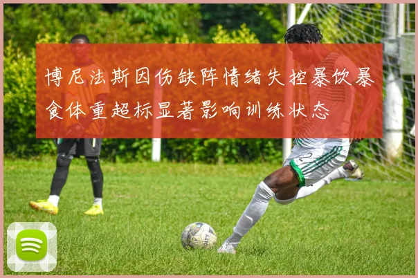博尼法斯因伤缺阵情绪失控暴饮暴食体重超标显著影响训练状态