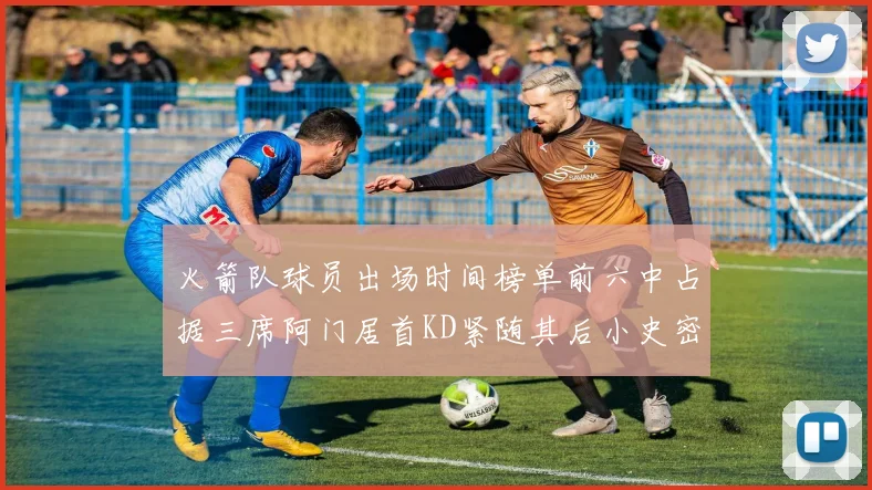 火箭队球员出场时间榜单前六中占据三席阿门居首KD紧随其后小史密斯位列第六