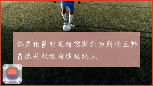 佛罗伦萨锁定特德斯科为新任主帅首选并积极沟通经纪人