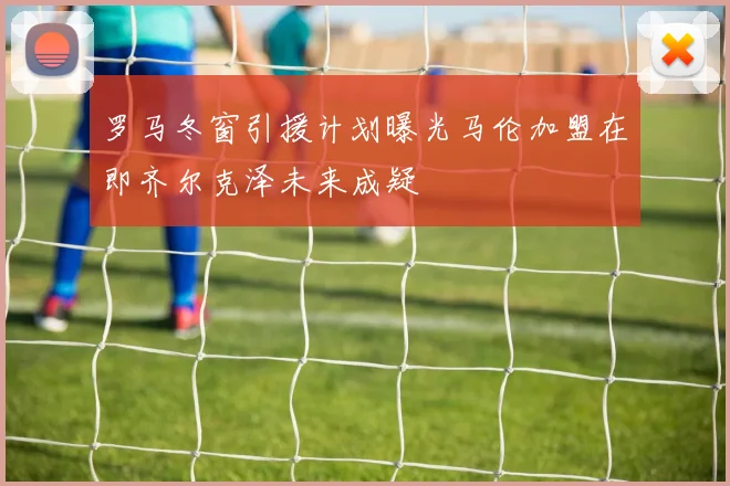 罗马冬窗引援计划曝光马伦加盟在即齐尔克泽未来成疑