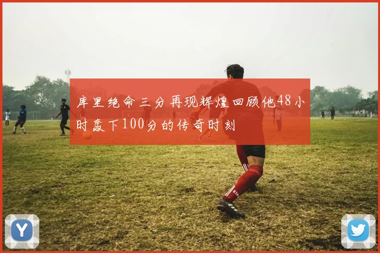 库里绝命三分再现辉煌回顾他48小时轰下100分的传奇时刻