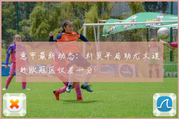 意甲最新动态：科莫平局助尤文追赶欧冠区仅差一分