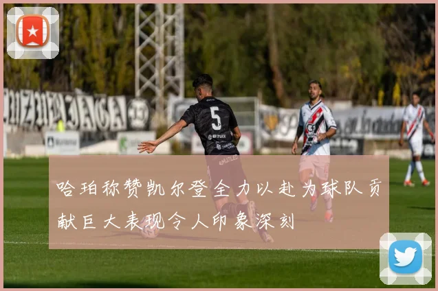 哈珀称赞凯尔登全力以赴为球队贡献巨大表现令人印象深刻