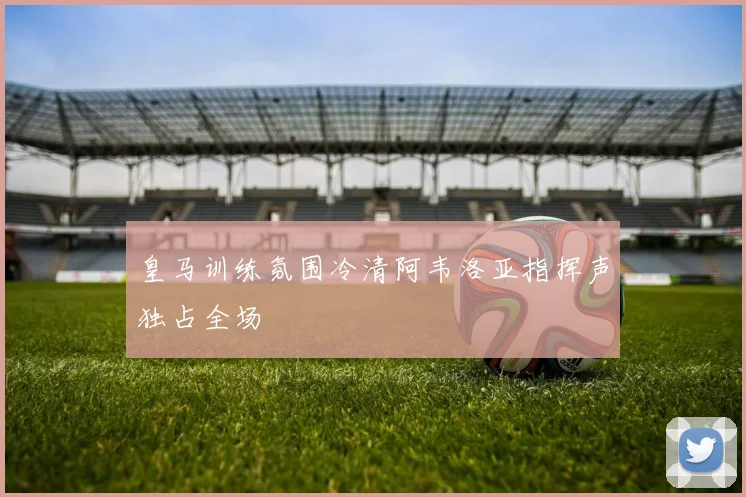 皇马训练氛围冷清阿韦洛亚指挥声独占全场