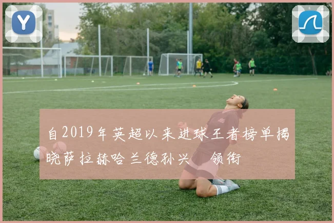 自2019年英超以来进球王者榜单揭晓萨拉赫哈兰德孙兴慜领衔