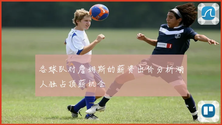 各球队对詹姆斯的薪资出价分析湖人独占顶薪机会