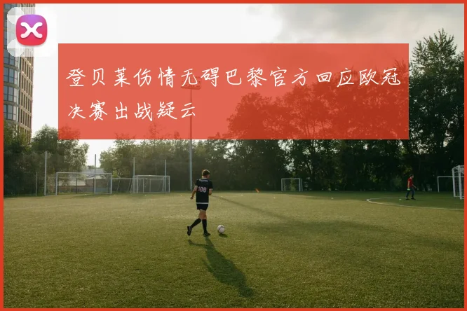 登贝莱伤情无碍巴黎官方回应欧冠决赛出战疑云