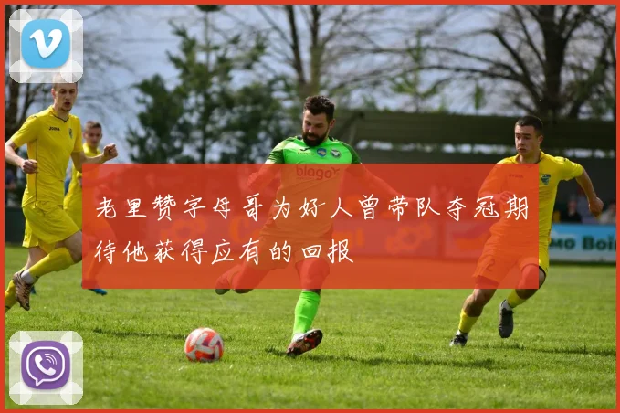 老里赞字母哥为好人曾带队夺冠期待他获得应有的回报