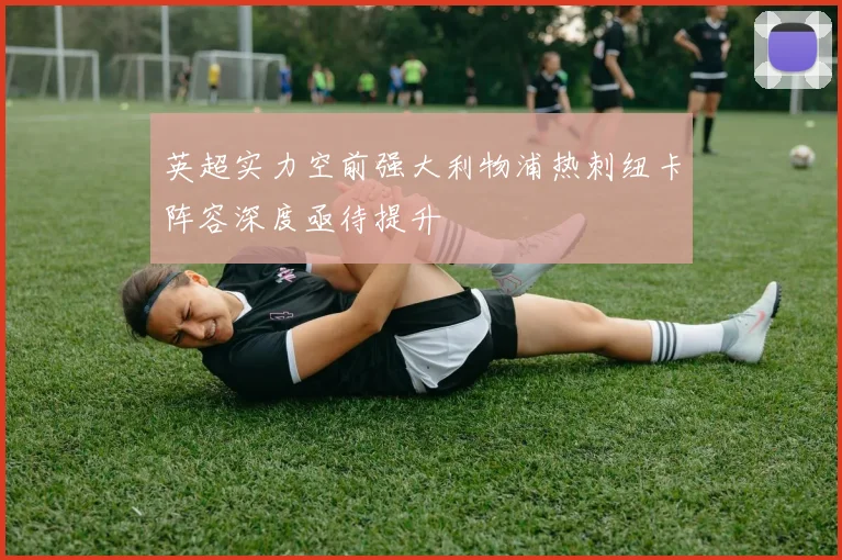 英超实力空前强大利物浦热刺纽卡阵容深度亟待提升