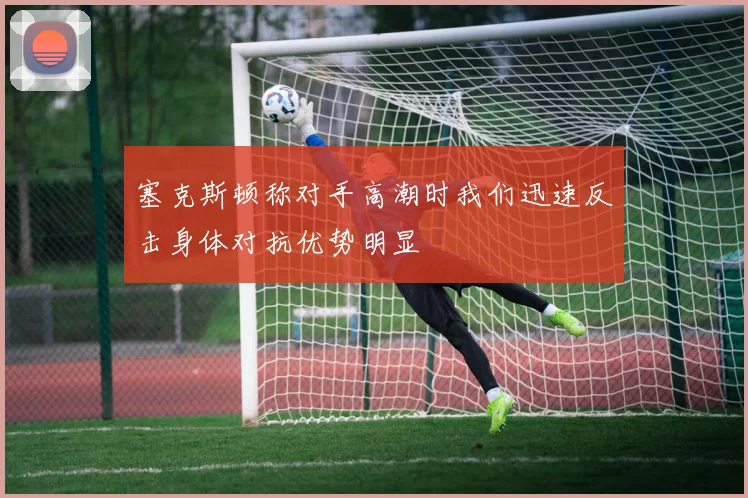 塞克斯顿称对手高潮时我们迅速反击身体对抗优势明显