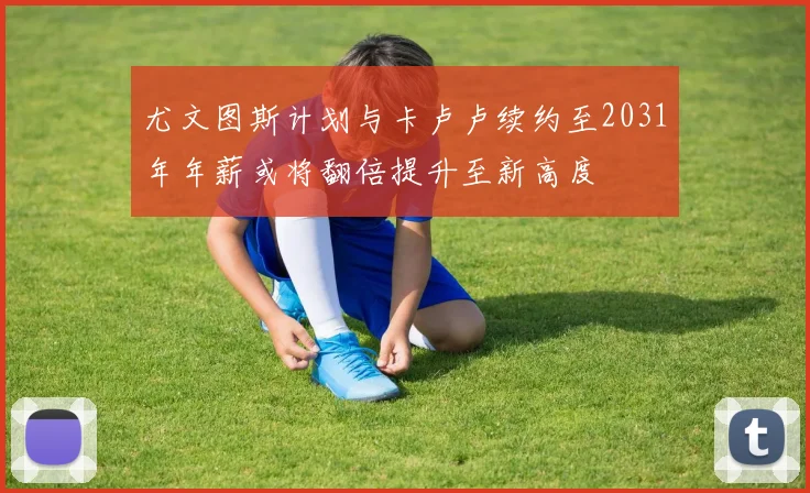 尤文图斯计划与卡卢卢续约至2031年年薪或将翻倍提升至新高度
