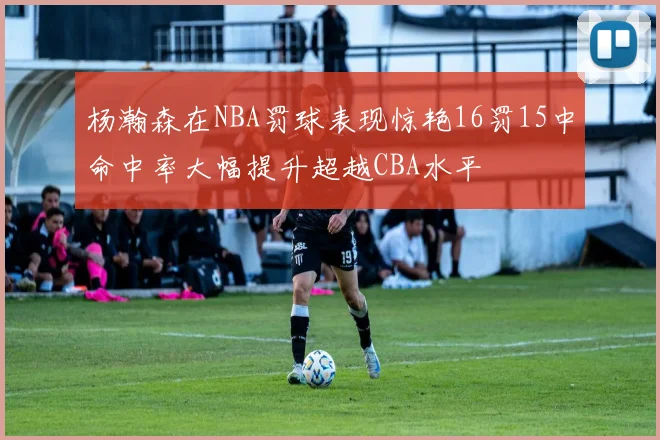 杨瀚森在NBA罚球表现惊艳16罚15中命中率大幅提升超越CBA水平