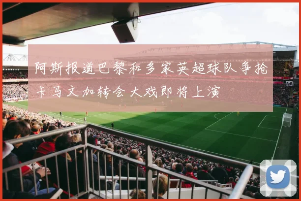 阿斯报道巴黎和多家英超球队争抢卡马文加转会大戏即将上演