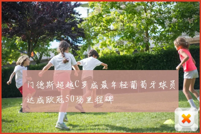 门德斯超越C罗成最年轻葡萄牙球员达成欧冠50场里程碑