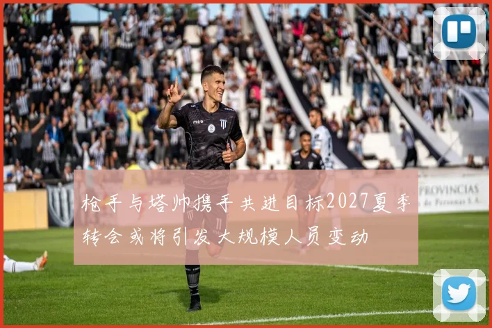 枪手与塔帅携手共进目标2027夏季转会或将引发大规模人员变动