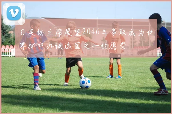 日足协主席展望2046年争取成为世界杯申办候选国之一的愿景