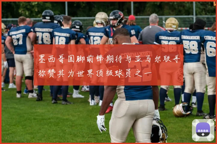 墨西哥国脚前锋期待与亚马尔联手称赞其为世界顶级球员之一