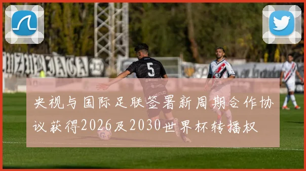 央视与国际足联签署新周期合作协议获得2026及2030世界杯转播权