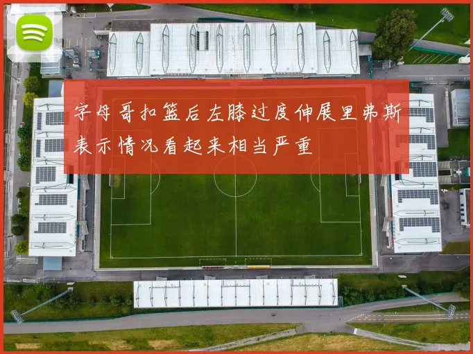 字母哥扣篮后左膝过度伸展里弗斯表示情况看起来相当严重