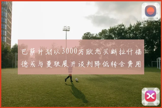 巴萨计划以3000万欧元买断拉什福德或与曼联展开谈判降低转会费用